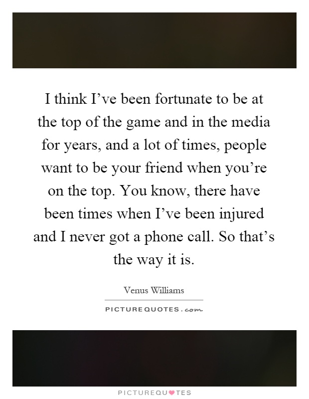 I think I've been fortunate to be at the top of the game and in the media for years, and a lot of times, people want to be your friend when you're on the top. You know, there have been times when I've been injured and I never got a phone call. So that's the way it is Picture Quote #1