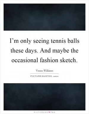 I’m only seeing tennis balls these days. And maybe the occasional fashion sketch Picture Quote #1