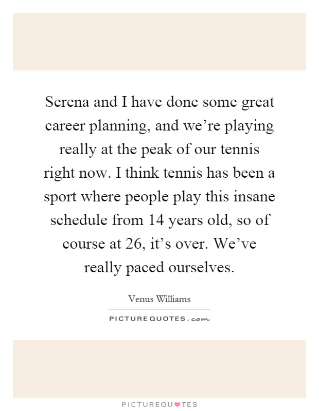 Serena and I have done some great career planning, and we're playing really at the peak of our tennis right now. I think tennis has been a sport where people play this insane schedule from 14 years old, so of course at 26, it's over. We've really paced ourselves Picture Quote #1
