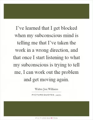I’ve learned that I get blocked when my subconscious mind is telling me that I’ve taken the work in a wrong direction, and that once I start listening to what my subconscious is trying to tell me, I can work out the problem and get moving again Picture Quote #1
