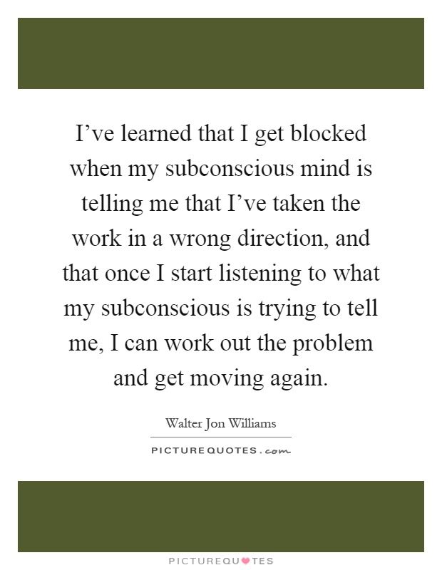I've learned that I get blocked when my subconscious mind is telling me that I've taken the work in a wrong direction, and that once I start listening to what my subconscious is trying to tell me, I can work out the problem and get moving again Picture Quote #1