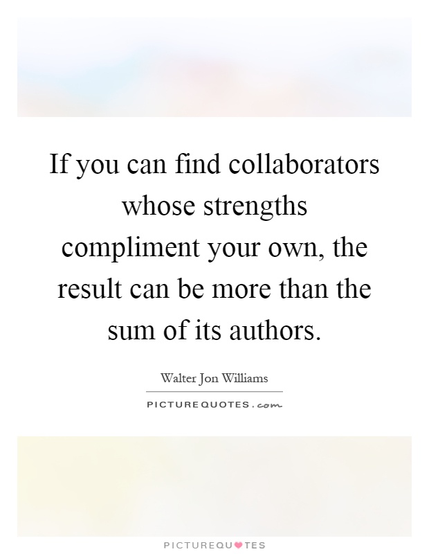If you can find collaborators whose strengths compliment your own, the result can be more than the sum of its authors Picture Quote #1