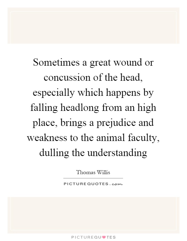 Sometimes a great wound or concussion of the head, especially which happens by falling headlong from an high place, brings a prejudice and weakness to the animal faculty, dulling the understanding Picture Quote #1