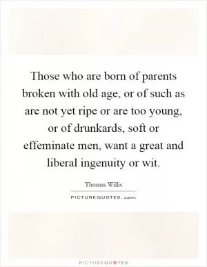 Those who are born of parents broken with old age, or of such as are not yet ripe or are too young, or of drunkards, soft or effeminate men, want a great and liberal ingenuity or wit Picture Quote #1
