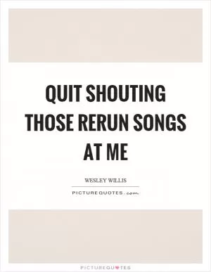Quit shouting those rerun songs at me Picture Quote #1