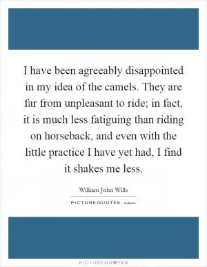 I have been agreeably disappointed in my idea of the camels. They are far from unpleasant to ride; in fact, it is much less fatiguing than riding on horseback, and even with the little practice I have yet had, I find it shakes me less Picture Quote #1