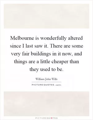 Melbourne is wonderfully altered since I last saw it. There are some very fair buildings in it now, and things are a little cheaper than they used to be Picture Quote #1