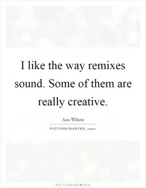 I like the way remixes sound. Some of them are really creative Picture Quote #1