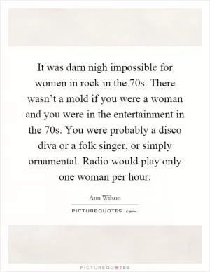 It was darn nigh impossible for women in rock in the 70s. There wasn’t a mold if you were a woman and you were in the entertainment in the 70s. You were probably a disco diva or a folk singer, or simply ornamental. Radio would play only one woman per hour Picture Quote #1