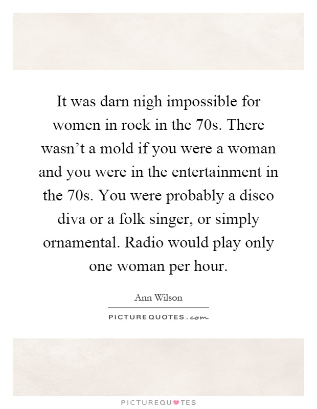 It was darn nigh impossible for women in rock in the 70s. There wasn't a mold if you were a woman and you were in the entertainment in the 70s. You were probably a disco diva or a folk singer, or simply ornamental. Radio would play only one woman per hour Picture Quote #1