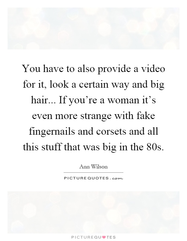 You have to also provide a video for it, look a certain way and big hair... If you're a woman it's even more strange with fake fingernails and corsets and all this stuff that was big in the 80s Picture Quote #1