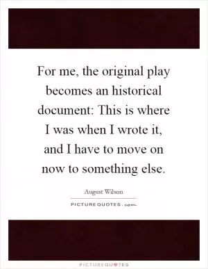 For me, the original play becomes an historical document: This is where I was when I wrote it, and I have to move on now to something else Picture Quote #1