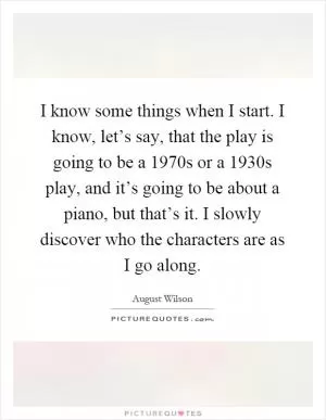 I know some things when I start. I know, let’s say, that the play is going to be a 1970s or a 1930s play, and it’s going to be about a piano, but that’s it. I slowly discover who the characters are as I go along Picture Quote #1