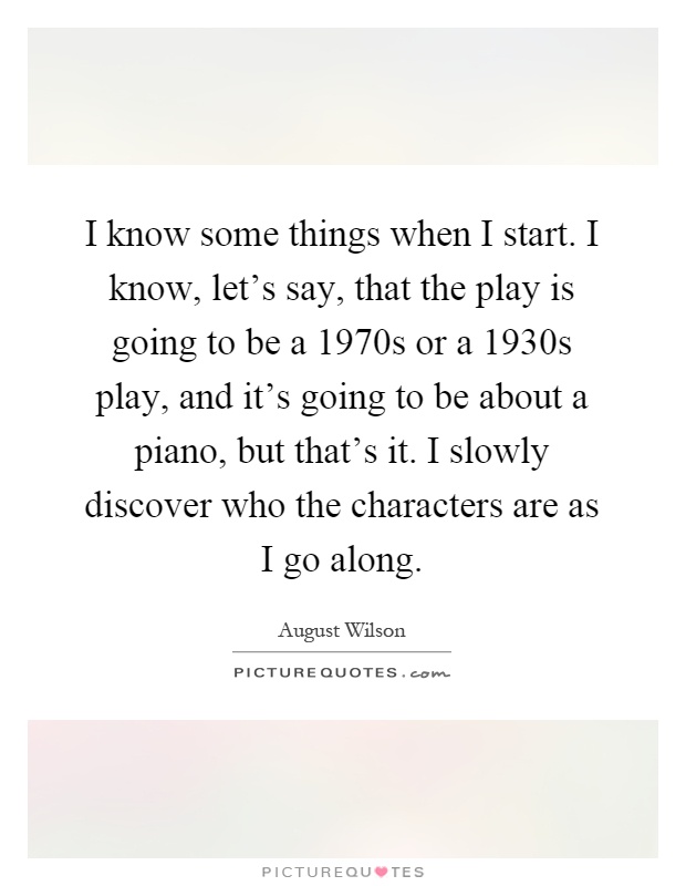 I know some things when I start. I know, let's say, that the play is going to be a 1970s or a 1930s play, and it's going to be about a piano, but that's it. I slowly discover who the characters are as I go along Picture Quote #1