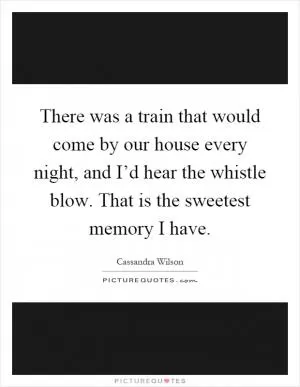 There was a train that would come by our house every night, and I’d hear the whistle blow. That is the sweetest memory I have Picture Quote #1