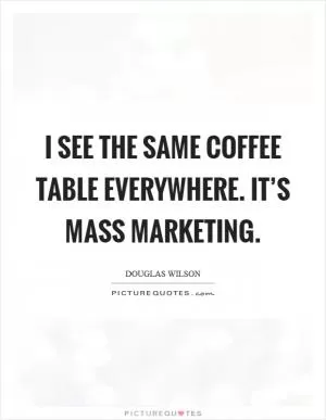 I see the same coffee table everywhere. It’s mass marketing Picture Quote #1