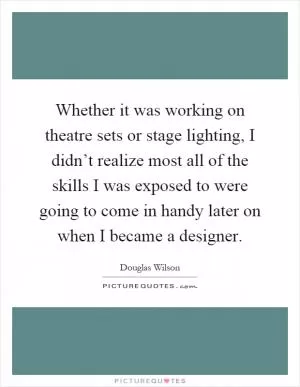 Whether it was working on theatre sets or stage lighting, I didn’t realize most all of the skills I was exposed to were going to come in handy later on when I became a designer Picture Quote #1