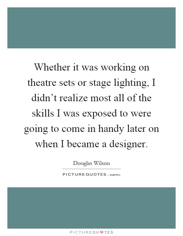 Whether it was working on theatre sets or stage lighting, I didn't realize most all of the skills I was exposed to were going to come in handy later on when I became a designer Picture Quote #1