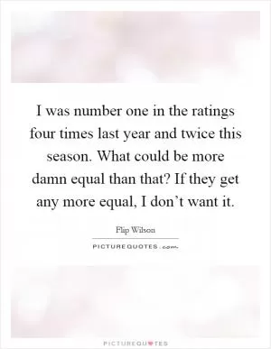 I was number one in the ratings four times last year and twice this season. What could be more damn equal than that? If they get any more equal, I don’t want it Picture Quote #1