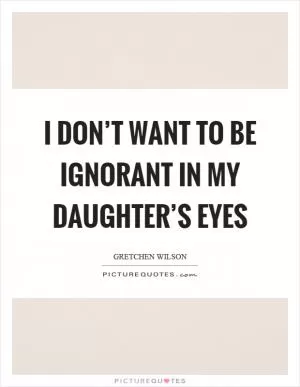 I don’t want to be ignorant in my daughter’s eyes Picture Quote #1