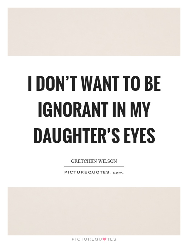 I don't want to be ignorant in my daughter's eyes Picture Quote #1