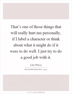 That’s one of those things that will really hurt me personally, if I label a character or think about what it might do if it were to do well. I just try to do a good job with it Picture Quote #1