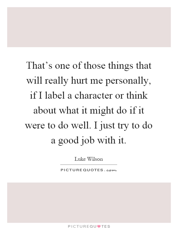 That's one of those things that will really hurt me personally, if I label a character or think about what it might do if it were to do well. I just try to do a good job with it Picture Quote #1