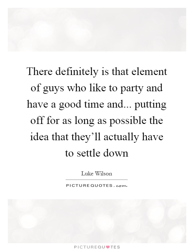 There definitely is that element of guys who like to party and have a good time and... putting off for as long as possible the idea that they'll actually have to settle down Picture Quote #1