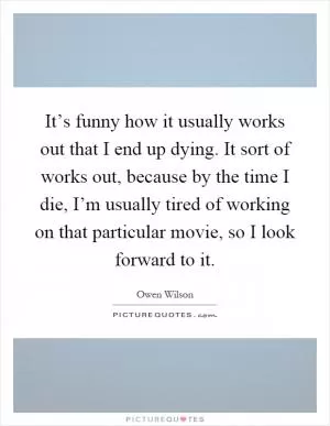 It’s funny how it usually works out that I end up dying. It sort of works out, because by the time I die, I’m usually tired of working on that particular movie, so I look forward to it Picture Quote #1