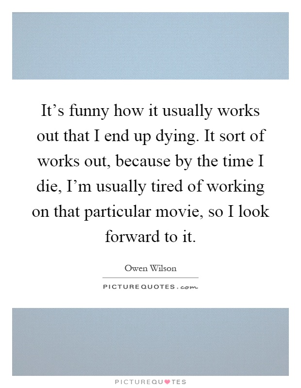 It's funny how it usually works out that I end up dying. It sort of works out, because by the time I die, I'm usually tired of working on that particular movie, so I look forward to it Picture Quote #1