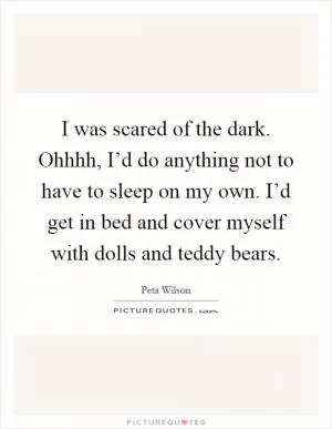 I was scared of the dark. Ohhhh, I’d do anything not to have to sleep on my own. I’d get in bed and cover myself with dolls and teddy bears Picture Quote #1