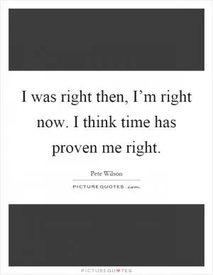 I was right then, I’m right now. I think time has proven me right Picture Quote #1