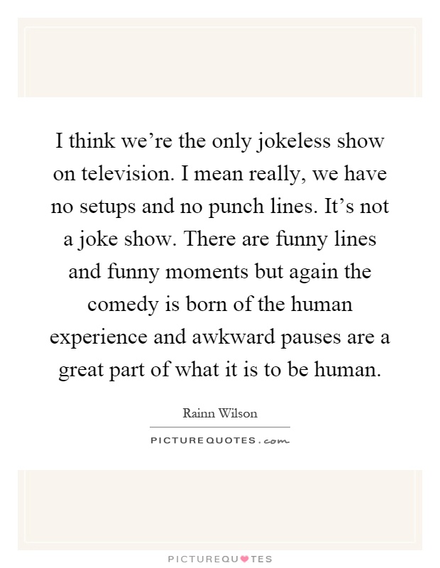 I think we're the only jokeless show on television. I mean really, we have no setups and no punch lines. It's not a joke show. There are funny lines and funny moments but again the comedy is born of the human experience and awkward pauses are a great part of what it is to be human Picture Quote #1