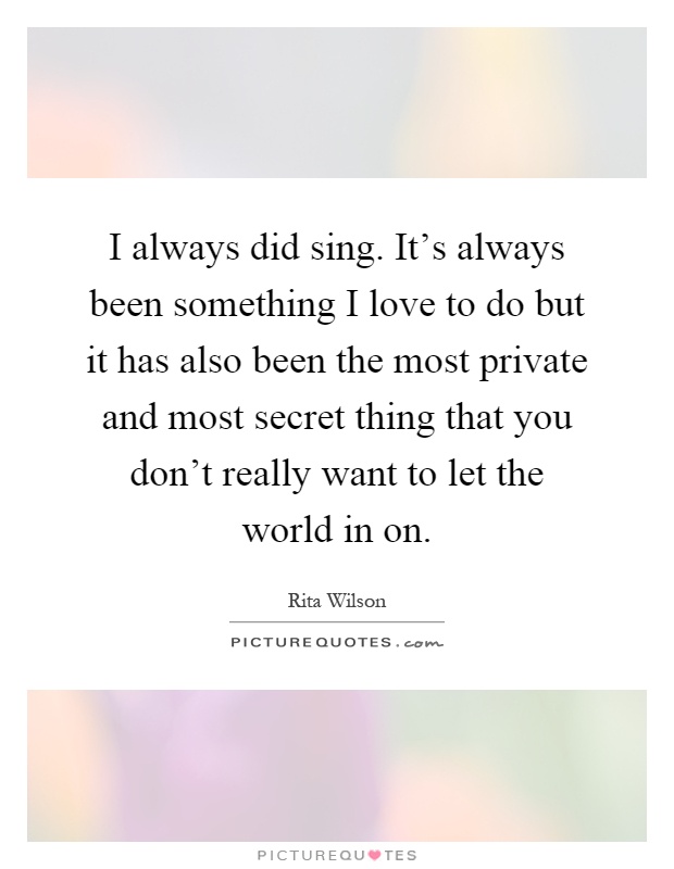 I always did sing. It's always been something I love to do but it has also been the most private and most secret thing that you don't really want to let the world in on Picture Quote #1