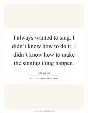 I always wanted to sing. I didn’t know how to do it. I didn’t know how to make the singing thing happen Picture Quote #1