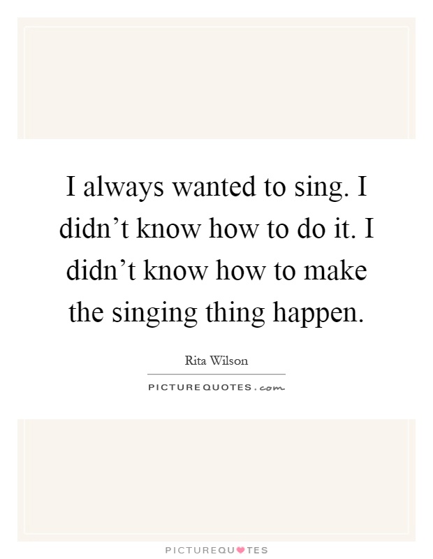 I always wanted to sing. I didn't know how to do it. I didn't know how to make the singing thing happen Picture Quote #1