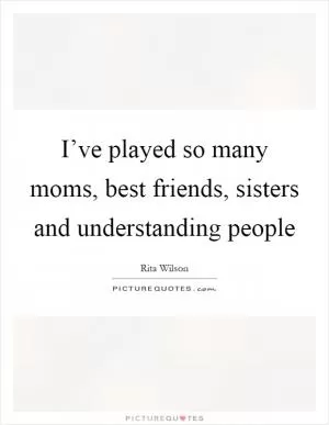 I’ve played so many moms, best friends, sisters and understanding people Picture Quote #1