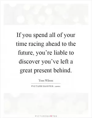 If you spend all of your time racing ahead to the future, you’re liable to discover you’ve left a great present behind Picture Quote #1
