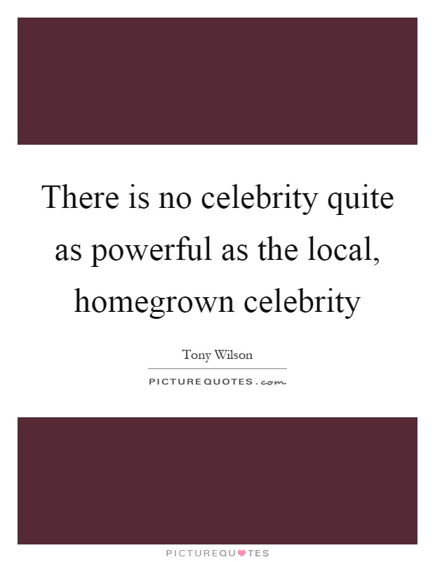 There is no celebrity quite as powerful as the local, homegrown celebrity Picture Quote #1