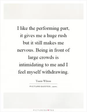 I like the performing part, it gives me a huge rush but it still makes me nervous. Being in front of large crowds is intimidating to me and I feel myself withdrawing Picture Quote #1