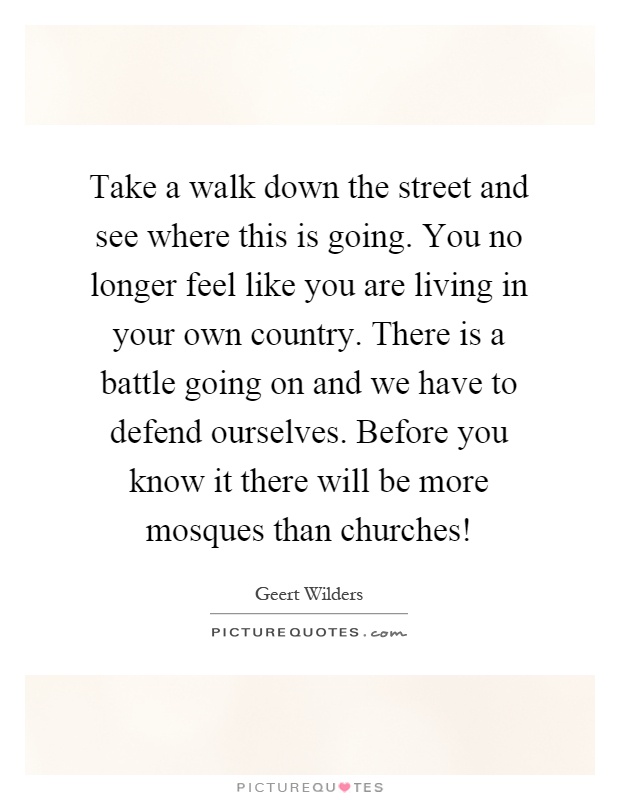 Take a walk down the street and see where this is going. You no longer feel like you are living in your own country. There is a battle going on and we have to defend ourselves. Before you know it there will be more mosques than churches! Picture Quote #1