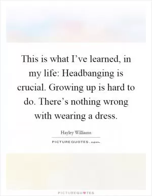 This is what I’ve learned, in my life: Headbanging is crucial. Growing up is hard to do. There’s nothing wrong with wearing a dress Picture Quote #1