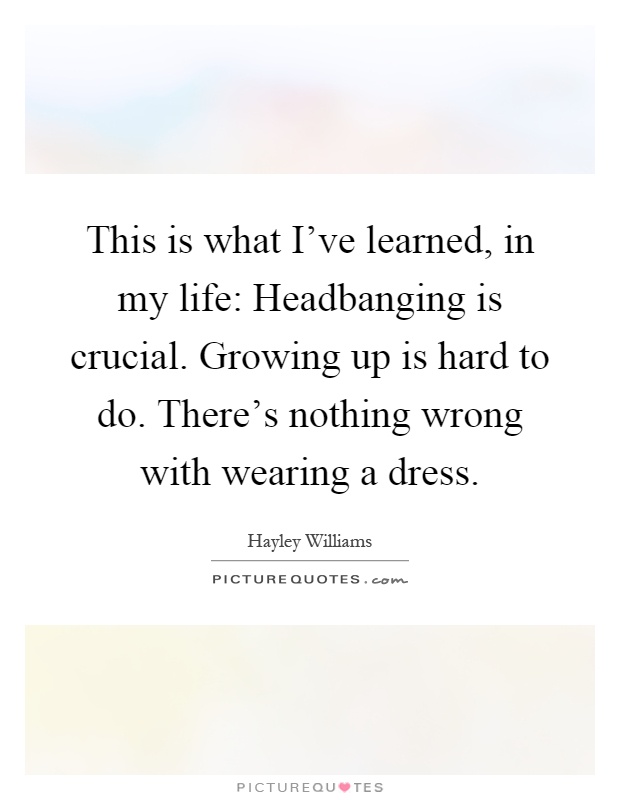This is what I've learned, in my life: Headbanging is crucial. Growing up is hard to do. There's nothing wrong with wearing a dress Picture Quote #1