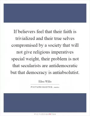If believers feel that their faith is trivialized and their true selves compromised by a society that will not give religious imperatives special weight, their problem is not that secularists are antidemocratic but that democracy is antiabsolutist Picture Quote #1