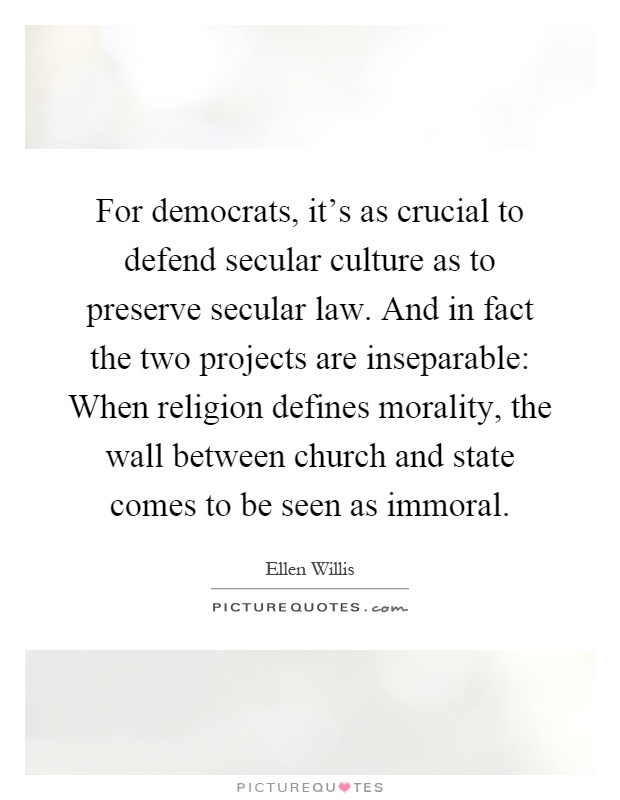 For democrats, it's as crucial to defend secular culture as to preserve secular law. And in fact the two projects are inseparable: When religion defines morality, the wall between church and state comes to be seen as immoral Picture Quote #1