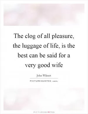 The clog of all pleasure, the luggage of life, is the best can be said for a very good wife Picture Quote #1