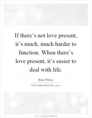 If there’s not love present, it’s much, much harder to function. When there’s love present, it’s easier to deal with life Picture Quote #1