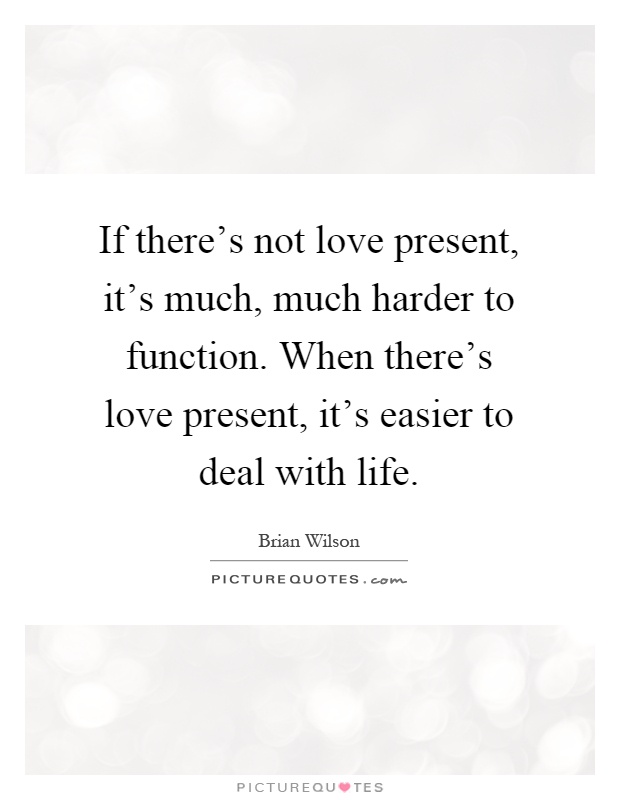 If there's not love present, it's much, much harder to function. When there's love present, it's easier to deal with life Picture Quote #1