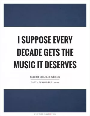 I suppose every decade gets the music it deserves Picture Quote #1