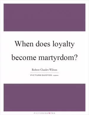 When does loyalty become martyrdom? Picture Quote #1